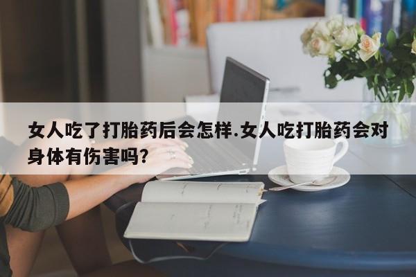 药流药在线购买女人吃了打胎药后会怎样.女人吃打胎药会对身体有伤害吗？