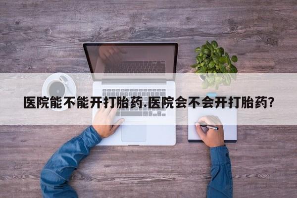 药流药在线购买医院能不能开打胎药.医院会不会开打胎药？