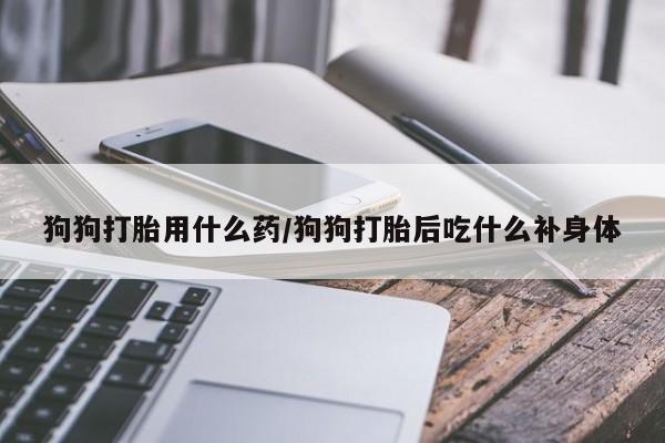药流药在线购买狗狗打胎用什么药/狗狗打胎后吃什么补身体