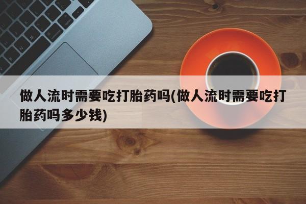 药流药在线购买做人流时需要吃打胎药吗(做人流时需要吃打胎药吗多少钱)