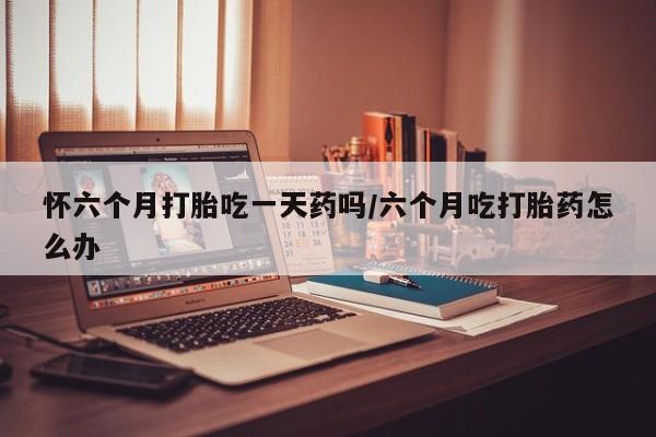 药流药在线购买怀六个月打胎吃一天药吗/六个月吃打胎药怎么办