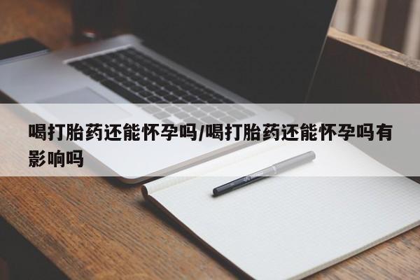 药流药在线购买喝打胎药还能怀孕吗/喝打胎药还能怀孕吗有影响吗