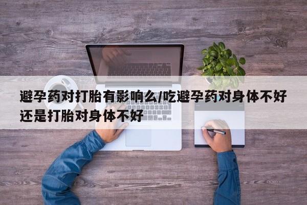 药流药在线购买避孕药对打胎有影响么/吃避孕药对身体不好还是打胎对身体不好
