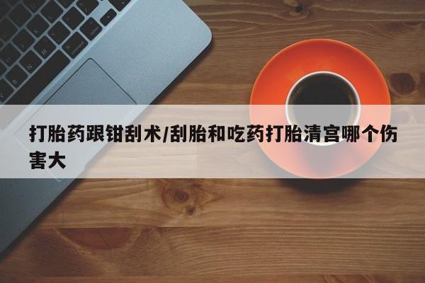 药流药在线购买打胎药跟钳刮术/刮胎和吃药打胎清宫哪个伤害大