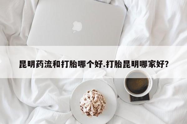 药流药在线购买昆明药流和打胎哪个好.打胎昆明哪家好？