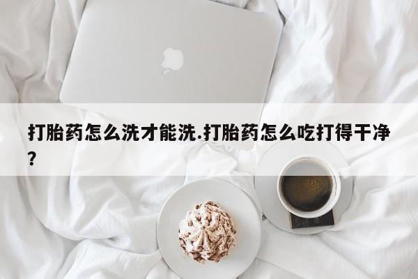 药流药在线购买打胎药怎么洗才能洗.打胎药怎么吃打得干净？