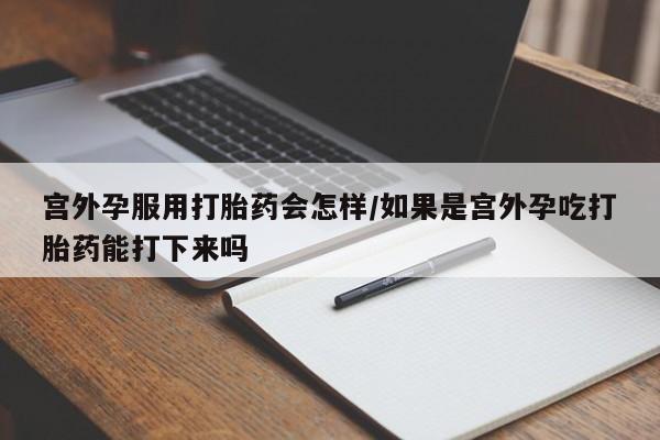 药流药在线购买宫外孕服用打胎药会怎样/如果是宫外孕吃打胎药能打下来吗
