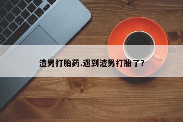 药流药在线购买渣男打胎药.遇到渣男打胎了?